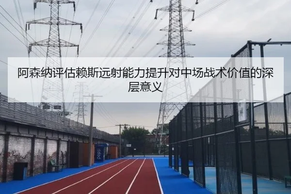 阿森纳评估赖斯远射能力提升对中场战术价值的深层意义