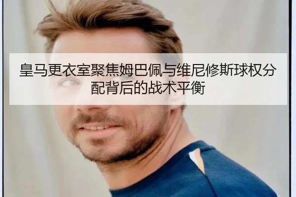 皇马更衣室聚焦姆巴佩与维尼修斯球权分配背后的战术平衡